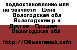 подвостановление или на запчасти › Цена ­ 1 500 - Вологодская обл., Вологодский р-н Другое » Продам   . Вологодская обл.